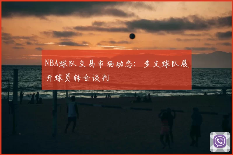 NBA球队交易市场动态:多支球队展开球员转会谈判