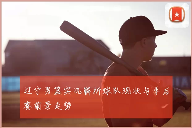 辽宁男篮实况解析球队现状与季后赛前景走势