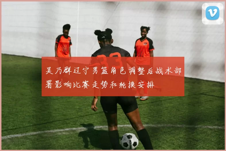 吴乃群辽宁男篮角色调整后战术部署影响比赛走势和轮换安排
