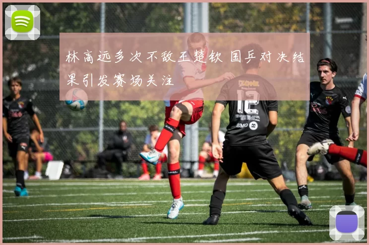 林高远多次不敌王楚钦 国乒对决结果引发赛场关注