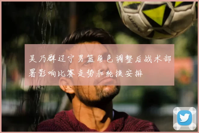 吴乃群辽宁男篮角色调整后战术部署影响比赛走势和轮换安排