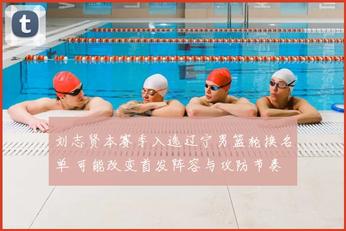 刘志贤本赛季入选辽宁男篮轮换名单 可能改变首发阵容与攻防节奏