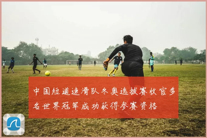 中国短道速滑队冬奥选拔赛收官多名世界冠军成功获得参赛资格