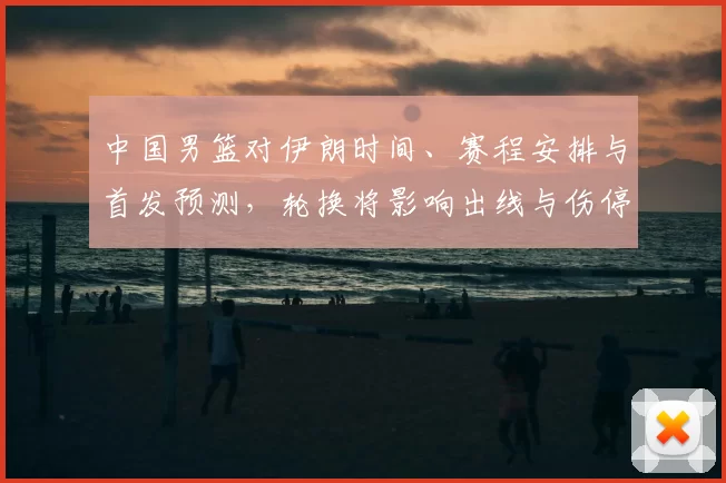 中国男篮对伊朗时间、赛程安排与首发预测，轮换将影响出线与伤停调整