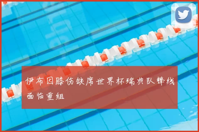 伊布因膝伤缺席世界杯瑞典队锋线面临重组