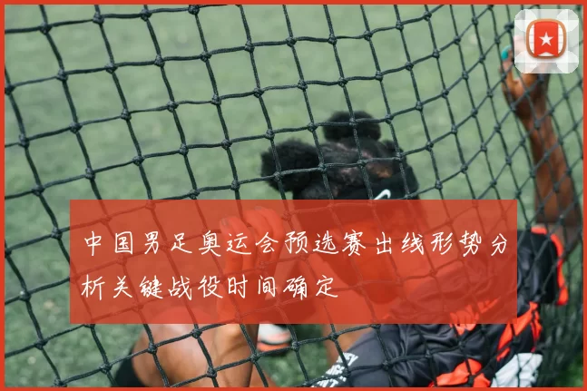 中国男足奥运会预选赛出线形势分析关键战役时间确定