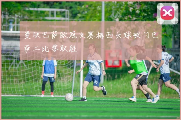 曼联巴萨欧冠决赛梅西头球破门巴萨二比零取胜