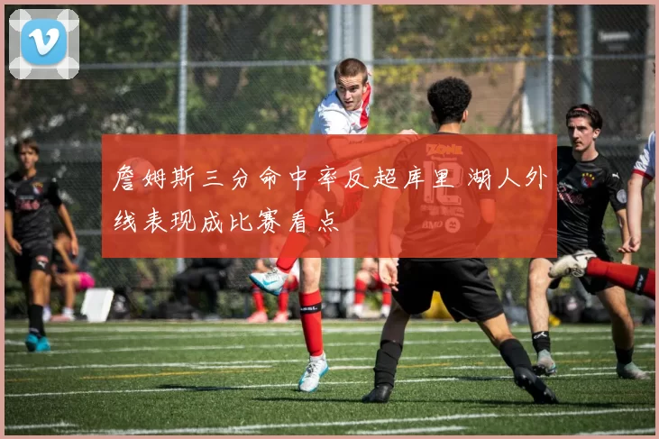 詹姆斯三分命中率反超库里 湖人外线表现成比赛看点