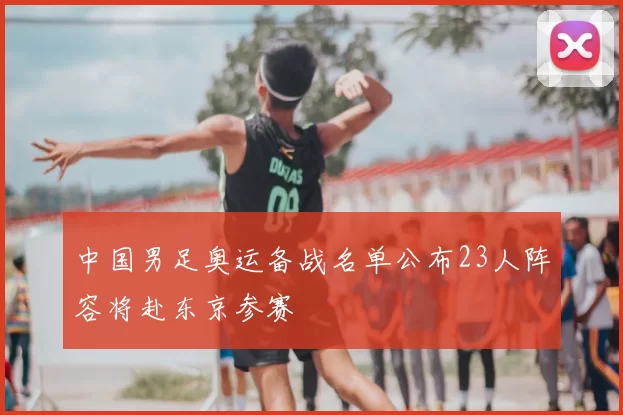 中国男足奥运备战名单公布23人阵容将赴东京参赛
