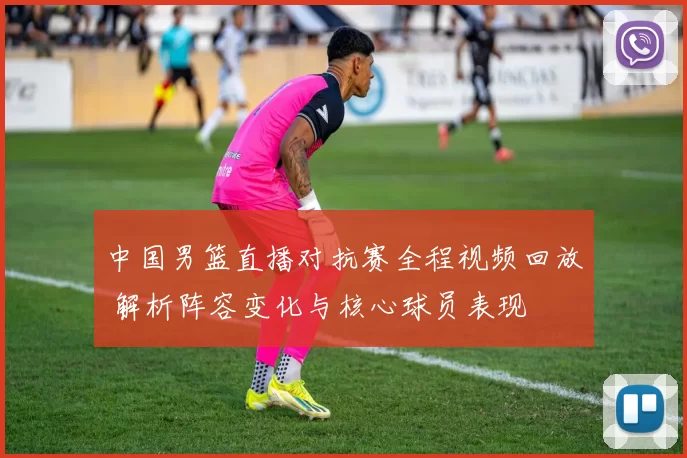 中国男篮直播对抗赛全程视频回放 解析阵容变化与核心球员表现
