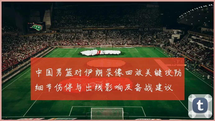 中国男篮对伊朗录像回放关键攻防细节伤停与出线影响及备战建议