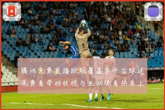腾讯免费直播欧冠覆盖多平台球迷免费看带动收视与互动观看热度上升