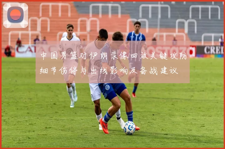 中国男篮对伊朗录像回放关键攻防细节伤停与出线影响及备战建议