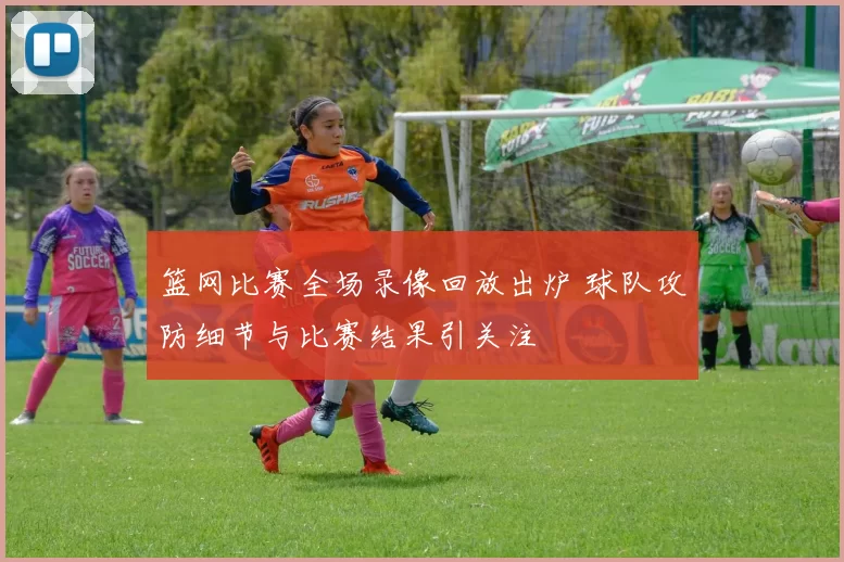 篮网比赛全场录像回放出炉 球队攻防细节与比赛结果引关注