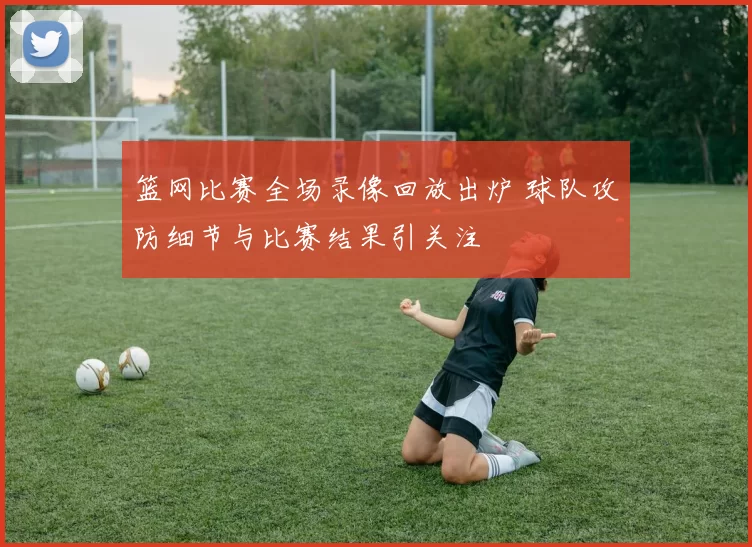 篮网比赛全场录像回放出炉 球队攻防细节与比赛结果引关注