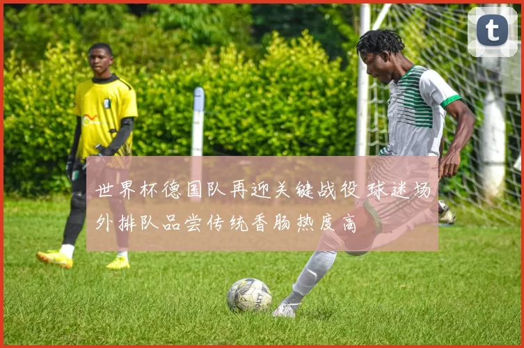 世界杯德国队再迎关键战役 球迷场外排队品尝传统香肠热度高