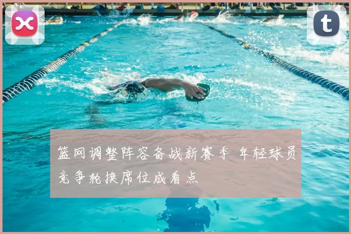 篮网调整阵容备战新赛季 年轻球员竞争轮换席位成看点