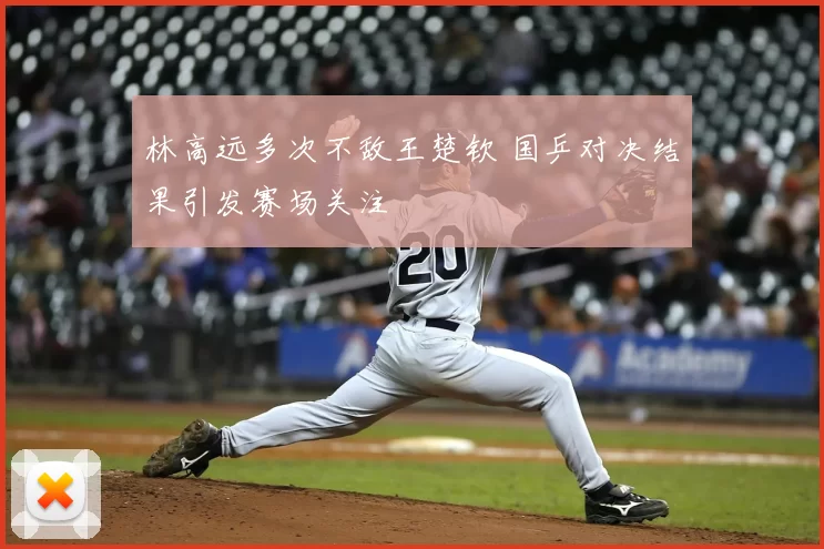 林高远多次不敌王楚钦 国乒对决结果引发赛场关注
