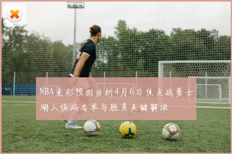NBA竞彩预测分析4月6日焦点战勇士湖人伤病名单与胜负关键解读
