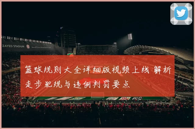 篮球规则大全详细版视频上线 解析走步犯规与违例判罚要点