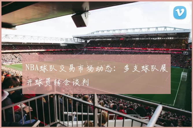 NBA球队交易市场动态：多支球队展开球员转会谈判