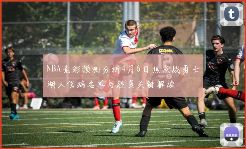 NBA竞彩预测分析4月6日焦点战勇士湖人伤病名单与胜负关键解读