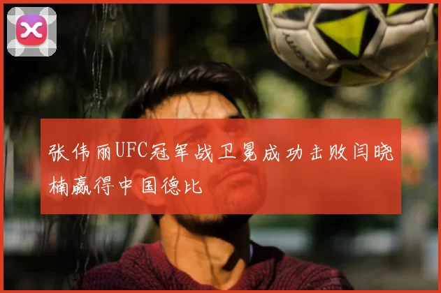 张伟丽UFC冠军战卫冕成功击败闫晓楠赢得中国德比