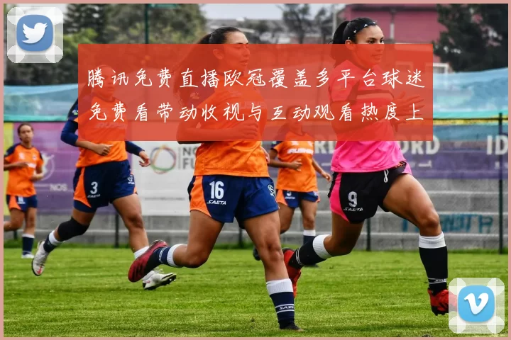 腾讯免费直播欧冠覆盖多平台球迷免费看带动收视与互动观看热度上升