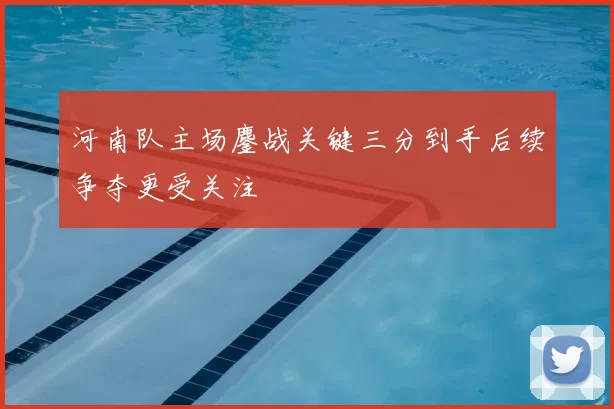 河南队主场鏖战关键三分到手后续争夺更受关注