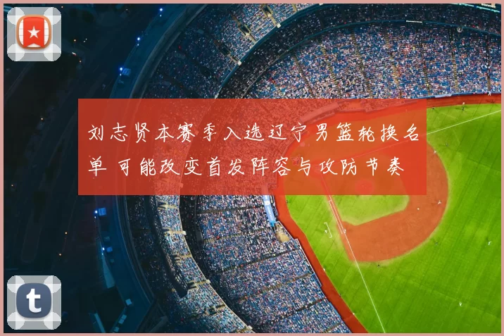 刘志贤本赛季入选辽宁男篮轮换名单 可能改变首发阵容与攻防节奏