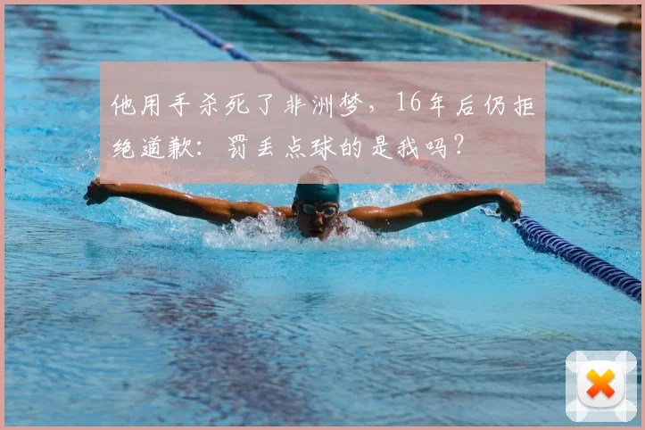 他用手杀死了非洲梦,16年后仍拒绝道歉:罚丢点球的是我吗?