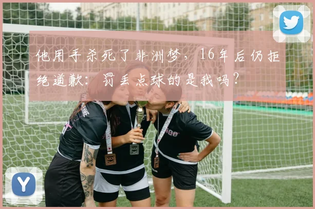 他用手杀死了非洲梦，16年后仍拒绝道歉：罚丢点球的是我吗？