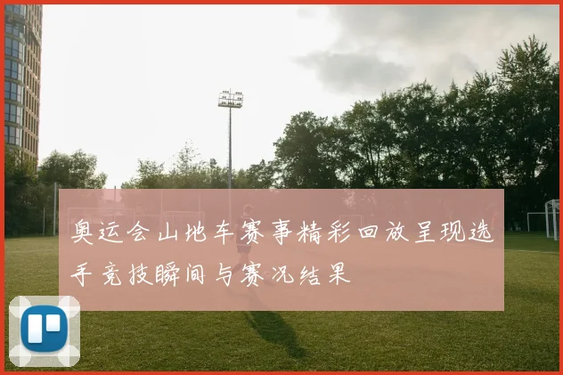 奥运会山地车赛事精彩回放呈现选手竞技瞬间与赛况结果