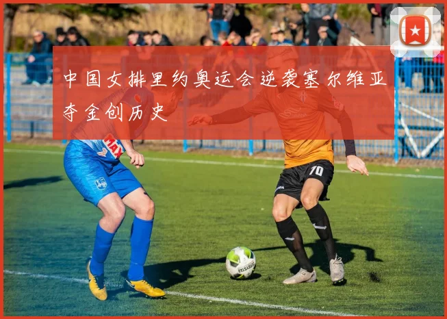 中国女排里约奥运会逆袭塞尔维亚夺金创历史