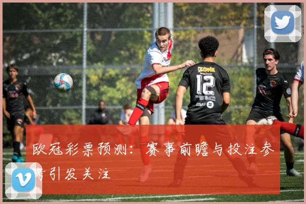 欧冠彩票预测：赛事前瞻与投注参考引发关注