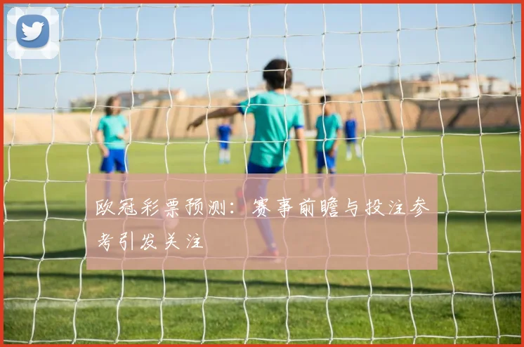 欧冠彩票预测：赛事前瞻与投注参考引发关注