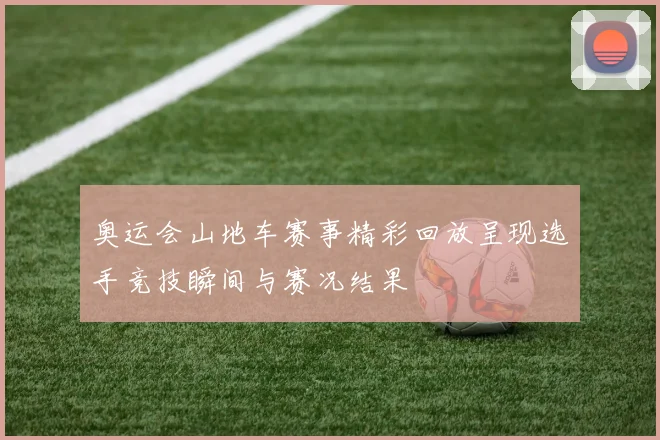 奥运会山地车赛事精彩回放呈现选手竞技瞬间与赛况结果